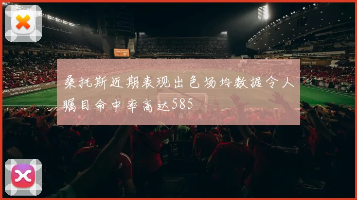 桑托斯近期表现出色场均数据令人瞩目命中率高达585