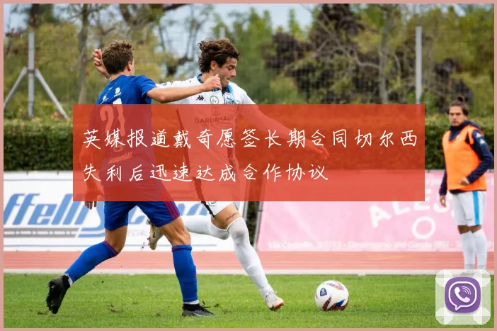 英媒报道戴奇愿签长期合同切尔西失利后迅速达成合作协议