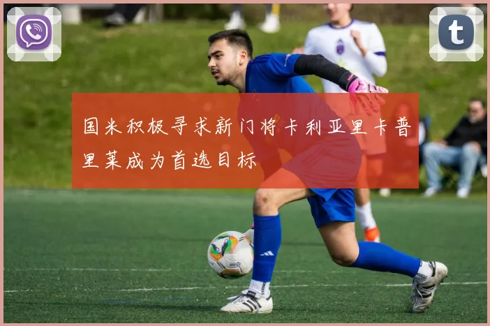 国米积极寻求新门将卡利亚里卡普里莱成为首选目标