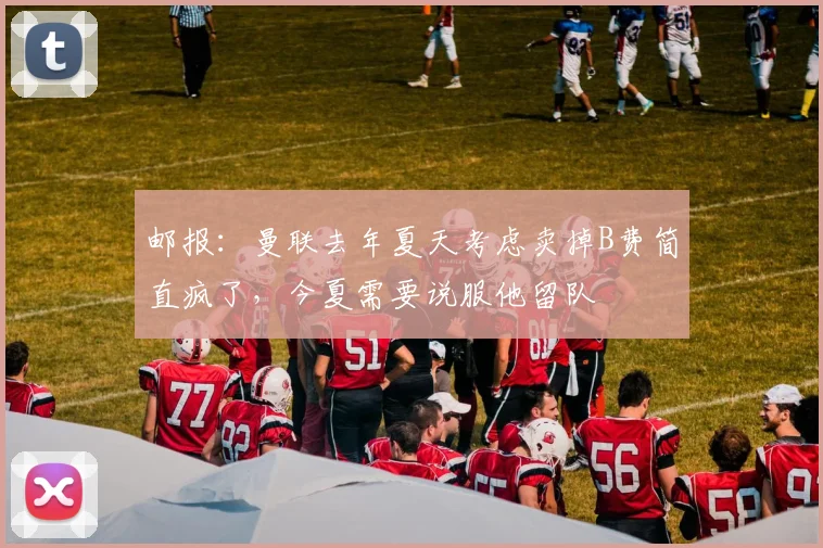 邮报：曼联去年夏天考虑卖掉B费简直疯了，今夏需要说服他留队