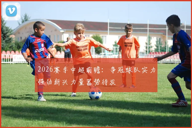 2026赛季中超前瞻：争冠球队实力强劲新兴力量蓄势待发
