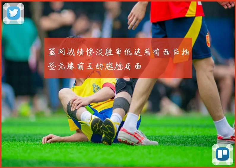 篮网战绩惨淡胜率低迷或将面临抽签无缘前五的尴尬局面