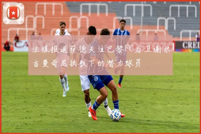 法媒报道萨德关注巴黎FC后卫谢尔吉曼奇尼执教下的潜力球员