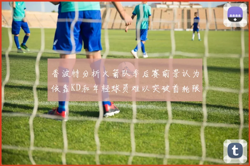 香波特分析火箭队季后赛前景认为依靠KD和年轻球员难以突破首轮限制