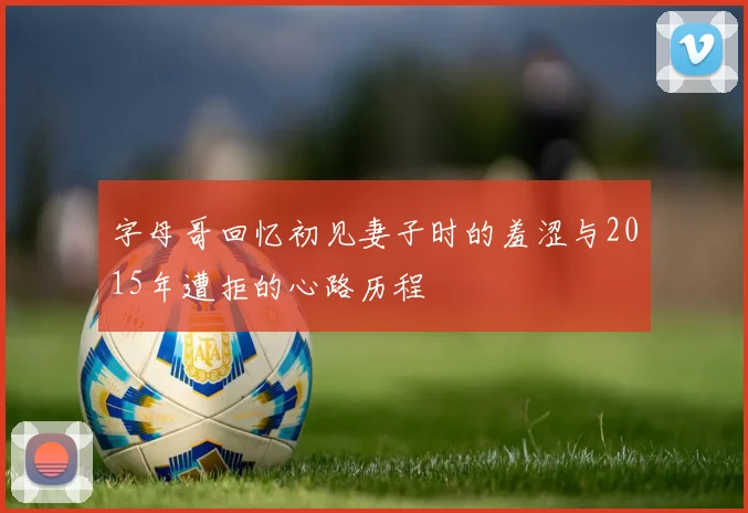 字母哥回忆初见妻子时的羞涩与2015年遭拒的心路历程