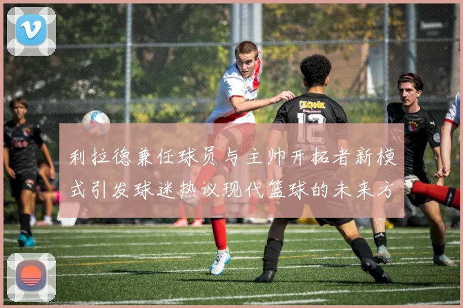 利拉德兼任球员与主帅开拓者新模式引发球迷热议现代篮球的未来方向