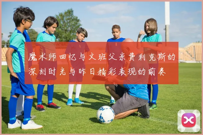 魔术师回忆与文班父亲费利克斯的深刻时光与昨日精彩表现的前奏